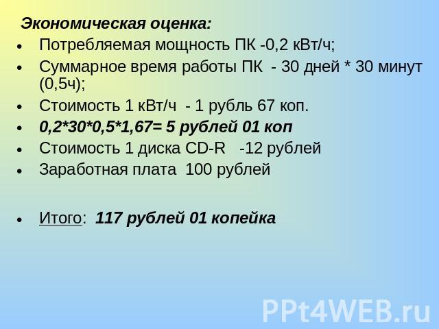 Экономическая оценка:Потребляемая мощность ПК -0,2 кВт/ч;Суммарное время работы ПК - 30 дней * 30 минут (0,5ч);Стоимость 1 кВт/ч - 1 рубль 67 коп.0,2*30*0,5*1,67= 5 рублей 01 копСтоимость 1 диска CD-R -12 рублейЗаработная плата 100 рублейИтого: 117 …