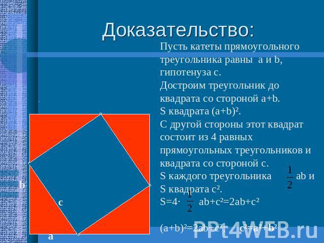 Доказательство: Пусть катеты прямоугольного треугольника равны а и b, гипотенуза с.Достроим треугольник до квадрата со стороной а+b.S квадрата (а+b)².С другой стороны этот квадрат состоит из 4 равных прямоугольных треугольников и квадрата со стороно…