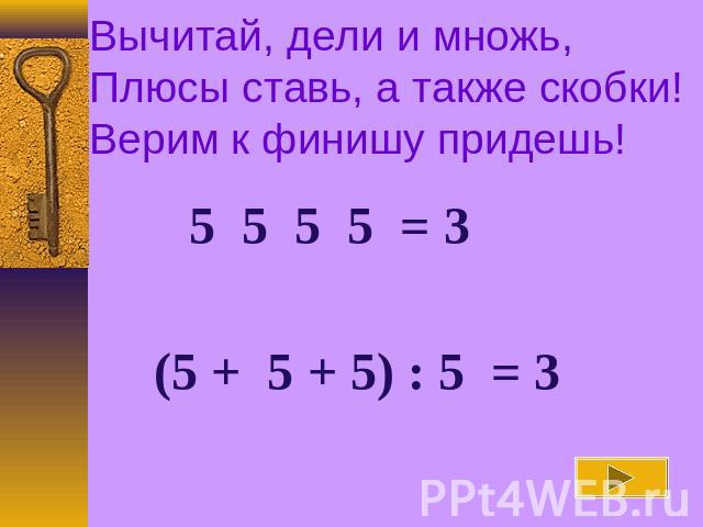 Вычитай, дели и множь, Плюсы ставь, а также скобки!Верим к финишу придешь! 5 5 5 5 = 3 (5 + 5 + 5) : 5 = 3