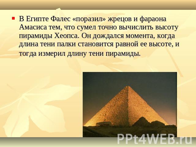 В Египте Фалес «поразил» жрецов и фараона Амасиса тем, что сумел точно вычислить высоту пирамиды Хеопса. Он дождался момента, когда длина тени палки становится равной ее высоте, и тогда измерил длину тени пирамиды. 