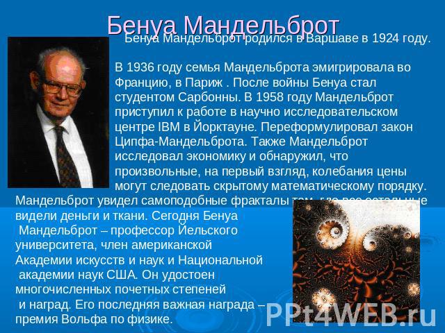 Бенуа Мандельброт Бенуа Мандельброт родился в Варшаве в 1924 году. В 1936 году семья Мандельброта эмигрировала во Францию, в Париж . После войны Бенуа стал студентом Сарбонны. В 1958 году Мандельброт приступил к работе в научно исследовательском цен…