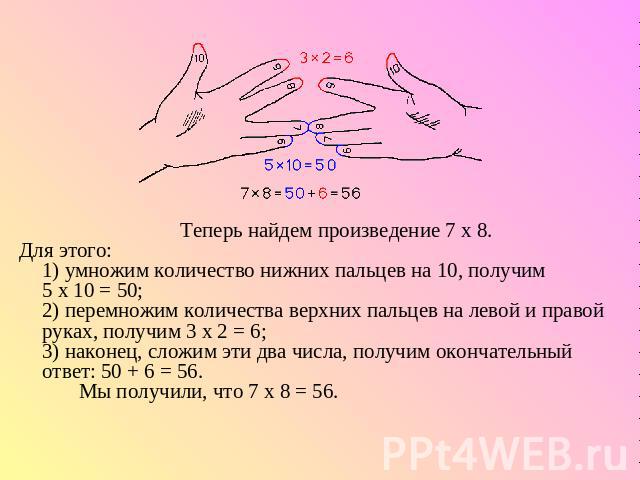        Теперь найдем произведение 7 х 8. Для этого:1) умножим количество нижних пальцев на 10, получим 5 х 10 = 50;2) перемножим количества верхних пальцев на левой и правой руках, получим 3 х 2 = 6;3) наконец, сложим эти два числа, получим окончате…