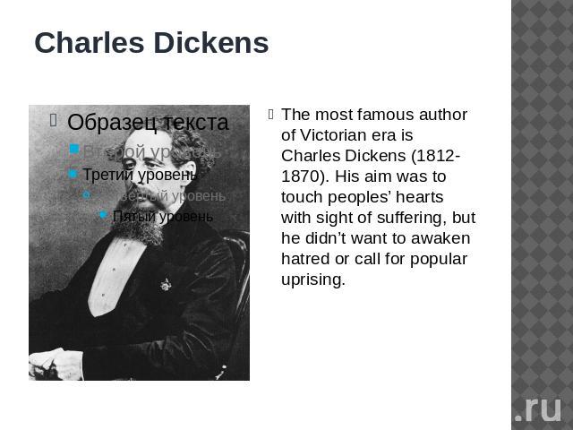 Charles Dickens The most famous author of Victorian era is Charles Dickens (1812-1870). His aim was to touch peoples’ hearts with sight of suffering, but he didn’t want to awaken hatred or call for popular uprising.