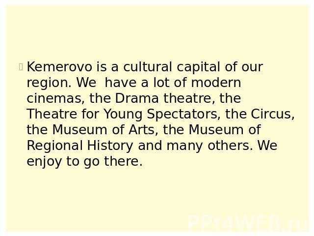 Kemerovo is a cultural capital of our region. We have a lot of modern cinemas, the Drama theatre, the Theatre for Young Spectators, the Circus, the Museum of Arts, the Museum of Regional History and many others. We enjoy to go there.