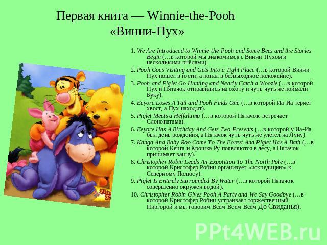 Первая книга — Winnie-the-Pooh «Винни-Пух» 1. We Are Introduced to Winnie-the-Pooh and Some Bees and the Stories Begin (…в которой мы знакомимся с Винни-Пухом и несколькими пчёлами). 2. Pooh Goes Visiting and Gets Into a Tight Place (…в которой Винн…