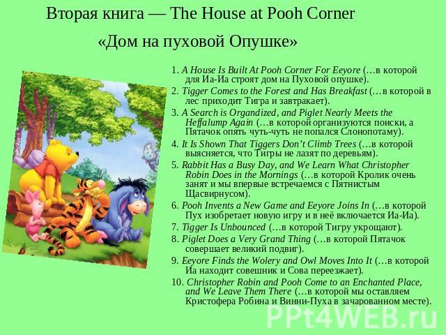 Вторая книга — The House at Pooh Corner«Дом на пуховой Опушке» 1. A House Is Built At Pooh Corner For Eeyore (…в которой для Иа-Иа строят дом на Пуховой опушке). 2. Tigger Comes to the Forest and Has Breakfast (…в которой в лес приходит Тигра и завт…