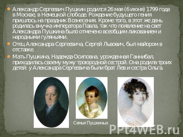 Александр Сергеевич Пушкин родился 26 мая (6 июня) 1799 года в Москве, в Немецкой слободе. Рождение будущего гения пришлось на праздник Вознесения. Кроме того, в этот же день родилась внучка императора Павла, так что появление на свет Александра Пуш…