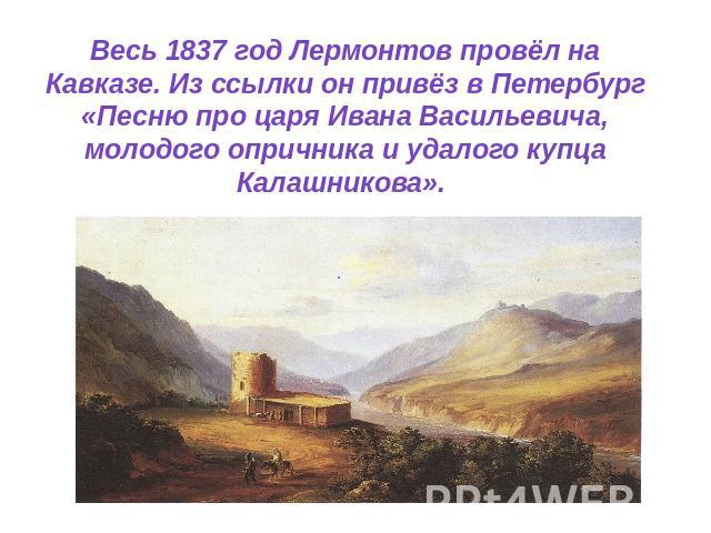 Весь 1837 год Лермонтов провёл на Кавказе. Из ссылки он привёз в Петербург «Песню про царя Ивана Васильевича, молодого опричника и удалого купца Калашникова».