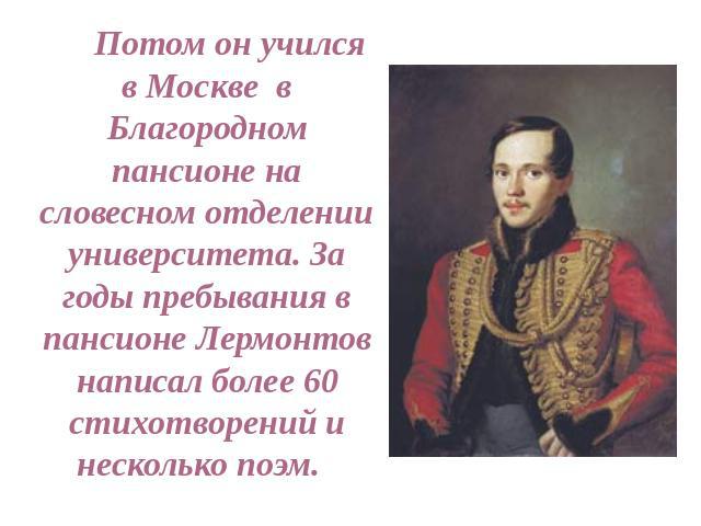 Потом он учился в Москве в Благородном пансионе на словесном отделении университета. За годы пребывания в пансионе Лермонтов написал более 60 стихотворений и несколько поэм.