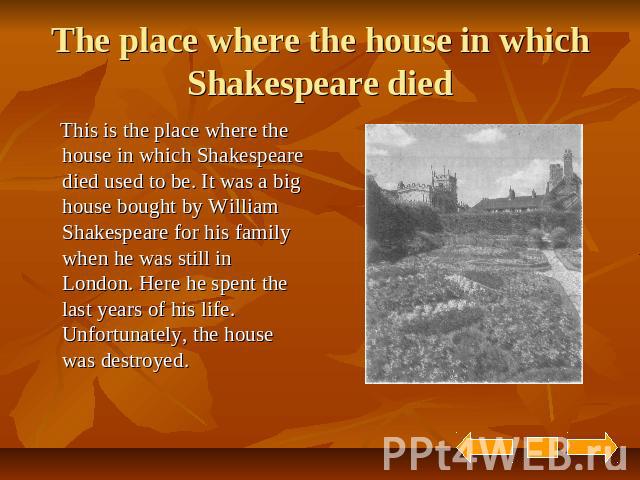 The place where the house in which Shakespeare died This is the place where the house in which Shakespeare died used to be. It was a big house bought by William Shakespeare for his family when he was still in London. Here he spent the last years of …