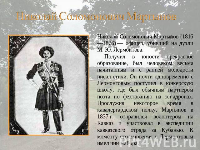 Николай Соломонович Мартынов (1816—1876) — офицер, убивший на дуэли М. Ю. Лермонтова. Получил в юности прекрасное образование, был человеком весьма начитанным и с ранней молодости писал стихи. Он почти одновременно с Лермонтовым поступил в юнкерскую…
