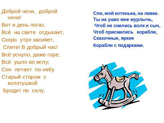 Доброй ночи, доброй ночи!Вот и день погас.Всё на свете отдыхает,Скоро утро засияет, Спите! В добрый час! Всё уснуло, даже горе,Всё ушло во мглу; Сон летает по небуСтарый сторож с колотушкой Бродит по селу. Спи, мой котенька, на лавке.Ты на ушко мне …