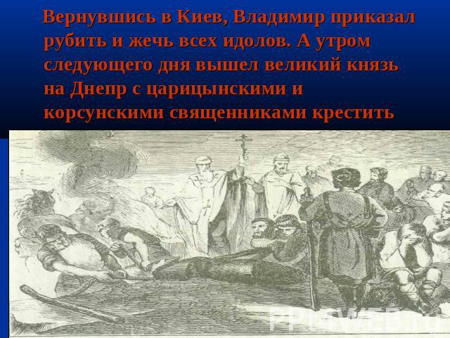Вернувшись в Киев, Владимир приказал рубить и жечь всех идолов. А утром следующего дня вышел великий князь на Днепр с царицынскими и корсунскими священниками крестить киевлян.