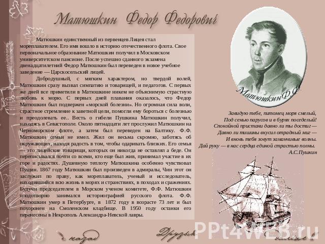 Матюшкин единственный из первенцев Лицея стал мореплавателем. Его имя вошло в историю отечественного флота. Свое первоначальное образование Матюшкин получил в Московском университетском пансионе. После успешно сданного экзамена двенадцатилетний Федо…