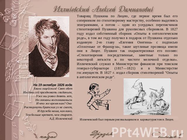 Товарищ Пушкина по Лицею, где первое время был его соперником по стихотворному мастерству, особенно выделяясь эпиграммами, а потом – один из усердных переписчиков стихотворений Пушкина для рукописных сборников. В 1827 году издал собственный сборник …