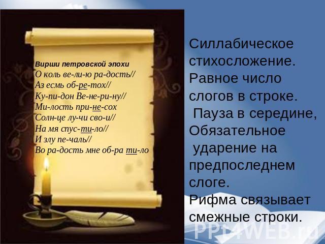 Силлабическое стихосложение.Равное число слогов в строке. Пауза в середине, Обязательное ударение на предпоследнем слоге.Рифма связывает смежные строки. Вирши петровской эпохиО коль ве-ли-ю ра-дость//Аз есмь об-ре-тох//Ку-пи-дон Ве-не-ри-ну//Ми-лост…