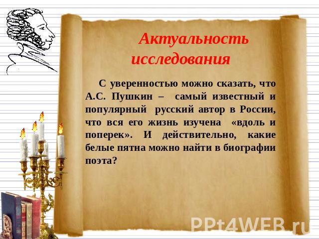 Актуальность исследованияС уверенностью можно сказать, что А.С. Пушкин – самый известный и популярный русский автор в России, что вся его жизнь изучена «вдоль и поперек». И действительно, какие белые пятна можно найти в биографии поэта?
