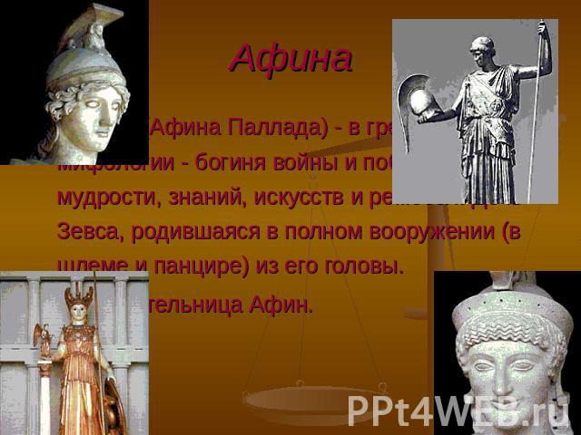 АФИНА (Афина Паллада) - в греческой мифологии - богиня войны и победы, а также мудрости, знаний, искусств и ремесел. Дочь Зевса, родившаяся в полном вооружении (в шлеме и панцире) из его головы. Покровительница Афин.