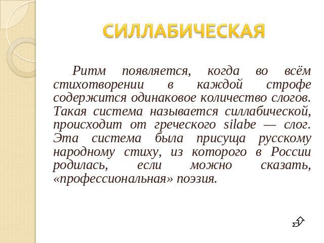 СИЛЛАБИЧЕСКАЯ Ритм появляется, когда во всём стихотворении в каждой строфе содержится одинаковое количество слогов. Такая система называется силлабической, происходит от греческого silabe — слог. Эта система была присуща русскому народному стиху, из…