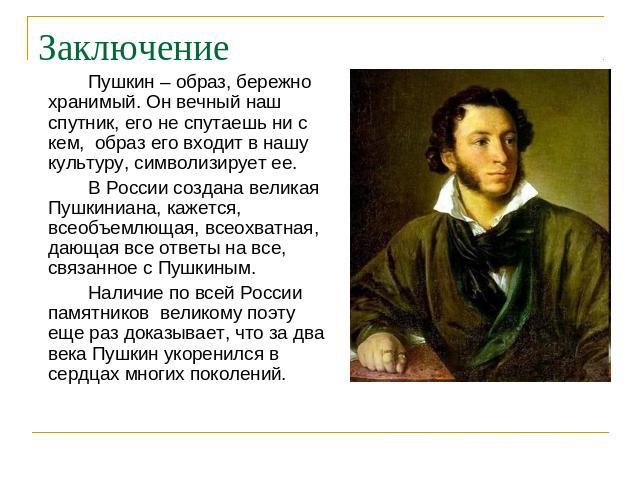 Пушкин – образ, бережно хранимый. Он вечный наш спутник, его не спутаешь ни с кем, образ его входит в нашу культуру, символизирует ее. В России создана великая Пушкиниана, кажется, всеобъемлющая, всеохватная, дающая все ответы на все, связанное с Пу…