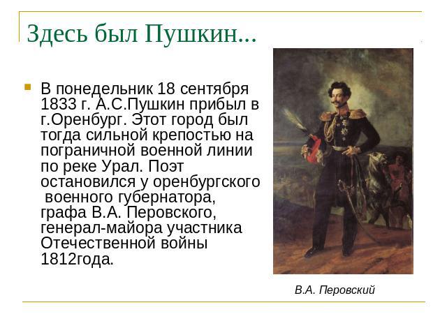 Здесь был Пушкин... В понедельник 18 сентября 1833 г. А.С.Пушкин прибыл в г.Оренбург. Этот город был тогда сильной крепостью на пограничной военной линии по реке Урал. Поэт остановился у оренбургского военного губернатора, графа В.А. Перовского, ген…