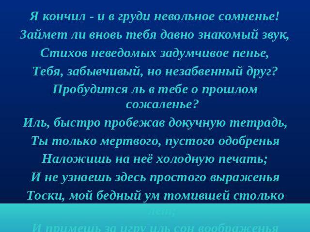 Посвящение Я кончил - и в груди невольное сомненье!Займет ли вновь тебя давно знакомый звук,Стихов неведомых задумчивое пенье,Тебя, забывчивый, но незабвенный друг?Пробудится ль в тебе о прошлом сожаленье?Иль, быстро пробежав докучную тетрадь,Ты тол…