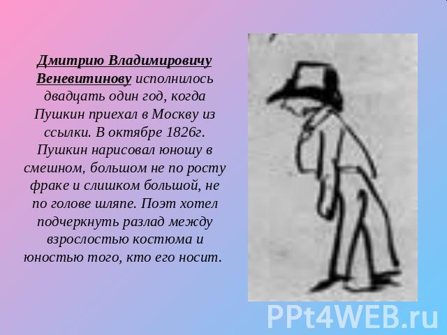 Дмитрию Владимировичу Веневитинову исполнилось двадцать один год, когда Пушкин приехал в Москву из ссылки. В октябре 1826г. Пушкин нарисовал юношу в смешном, большом не по росту фраке и слишком большой, не по голове шляпе. Поэт хотел подчеркнуть раз…