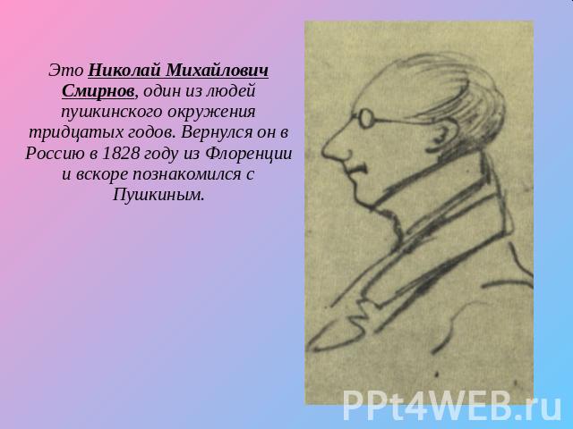 Это Николай Михайлович Смирнов, один из людей пушкинского окружения тридцатых годов. Вернулся он в Россию в 1828 году из Флоренции и вскоре познакомился с Пушкиным.
