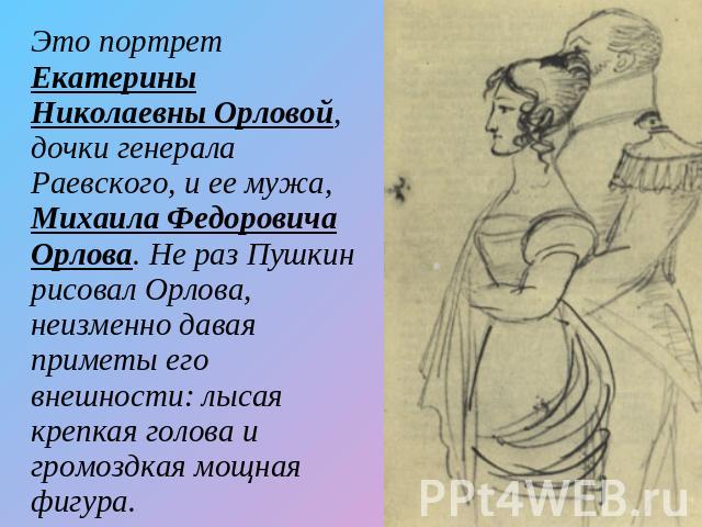 Это портрет Екатерины Николаевны Орловой, дочки генерала Раевского, и ее мужа, Михаила Федоровича Орлова. Не раз Пушкин рисовал Орлова, неизменно давая приметы его внешности: лысая крепкая голова и громоздкая мощная фигура.