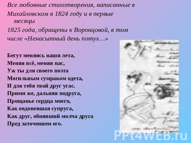 Все любовные стихотворения, написанные вМихайловском в 1824 году и в первые месяцы1825 года, обращены к Воронцовой, в томчисле «Ненасытный день потух…» Бегут меняясь наши лета,Меняя всё, меняя нас,Уж ты для своего поэтаМогильным сумраком одета,И для…