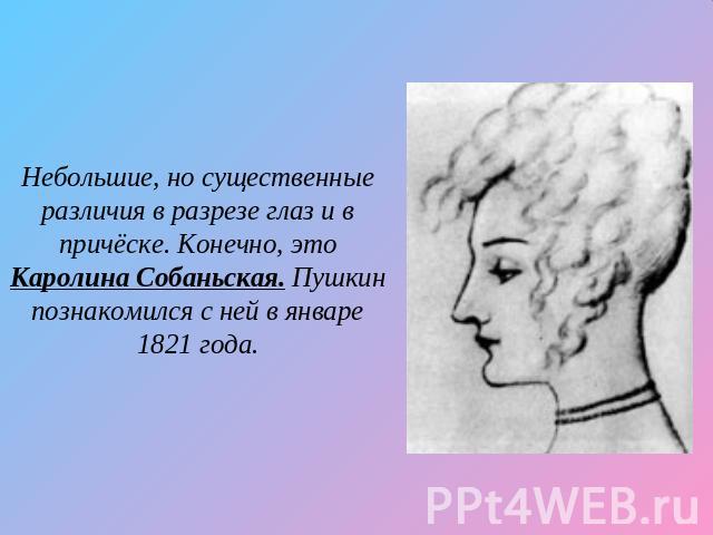 Небольшие, но существенные различия в разрезе глаз и в причёске. Конечно, это Каролина Собаньская. Пушкин познакомился с ней в январе 1821 года.