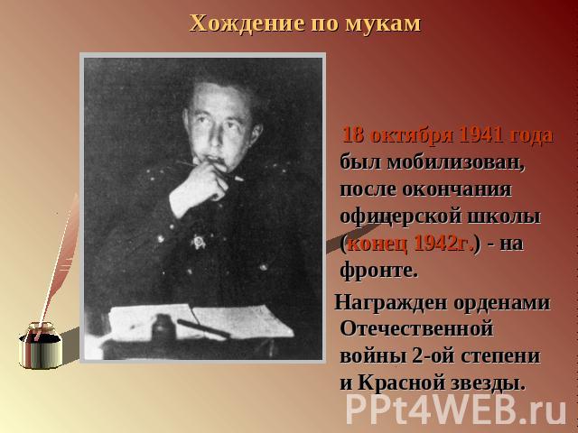 18 октября 1941 года был мобилизован, после окончания офицерской школы (конец 1942г.) - на фронте. Награжден орденами Отечественной войны 2-ой степени и Красной звезды.