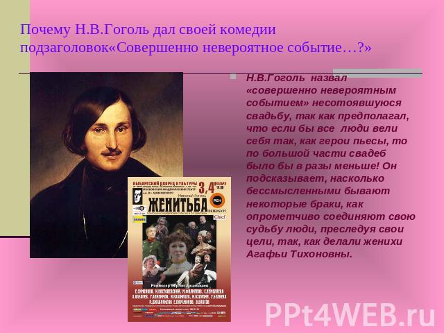 Почему Н.В.Гоголь дал своей комедии подзаголовок«Совершенно невероятное событие…?» Н.В.Гоголь назвал «совершенно невероятным событием» несотоявшуюся свадьбу, так как предполагал, что если бы все люди вели себя так, как герои пьесы, то по большой час…