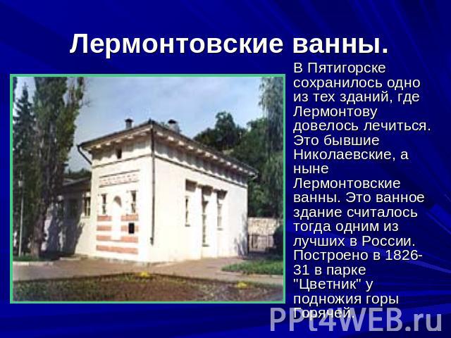  Лермонтовские ванны. В Пятигорске сохранилось одно из тех зданий, где Лермонтову довелось лечиться. Это бывшие Николаевские, а ныне Лермонтовские ванны. Это ванное здание считалось тогда одним из лучших в России. Построено в 1826-31 в парке 