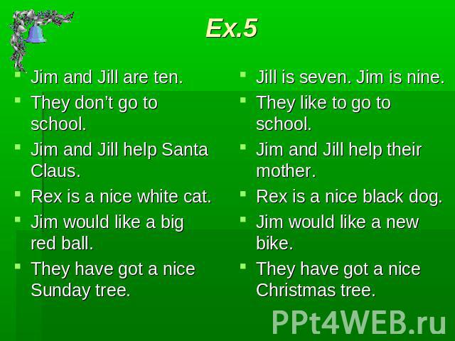Ex.5 Jim and Jill are ten.They don’t go to school.Jim and Jill help Santa Claus.Rex is a nice white cat.Jim would like a big red ball.They have got a nice Sunday tree. Jill is seven. Jim is nine.They like to go to school.Jim and Jill help their moth…