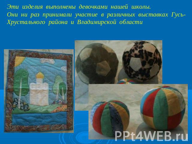 Эти изделия выполнены девочками нашей школы. Они ни раз принимали участие в различных выставках Гусь-Хрустального района и Владимирской области