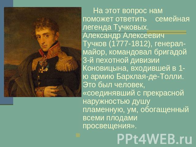 На этот вопрос нам поможет ответить семейная легенда Тучковых. Александр Алексеевич Тучков (1777-1812), генерал-майор, командовал бригадой 3-й пехотной дивизии Коновицына, входившей в 1-ю армию Барклая-де-Толли. Это был человек, «соединявший с прекр…