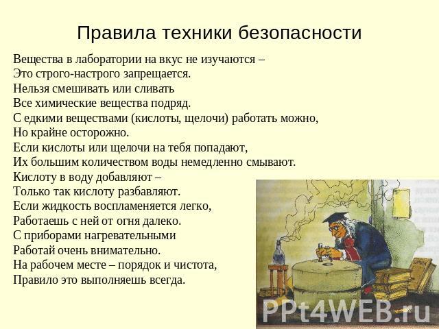 Правила техники безопасности Вещества в лаборатории на вкус не изучаются –Это строго-настрого запрещается.Нельзя смешивать или сливатьВсе химические вещества подряд.С едкими веществами (кислоты, щелочи) работать можно,Но крайне осторожно.Если кислот…