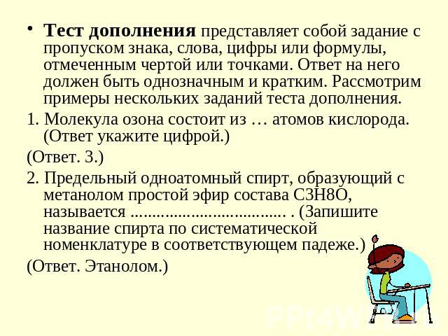 Тест дополнения представляет собой задание с пропуском знака, слова, цифры или формулы, отмеченным чертой или точками. Ответ на него должен быть однозначным и кратким. Рассмотрим примеры нескольких заданий теста дополнения.1. Молекула озона состоит …