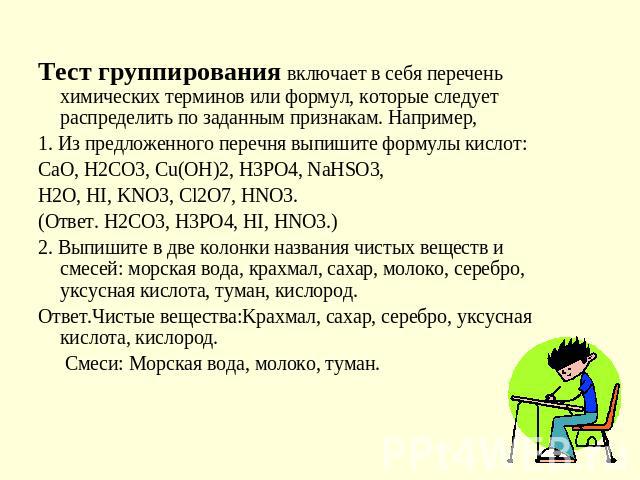 Тест группирования включает в себя перечень химических терминов или формул, которые следует распределить по заданным признакам. Например, 1. Из предложенного перечня выпишите формулы кислот:СаО, Н2СО3, Сu(ОН)2, Н3РО4, NaHSO3,H2O, HI, KNO3, Cl2O7, HN…