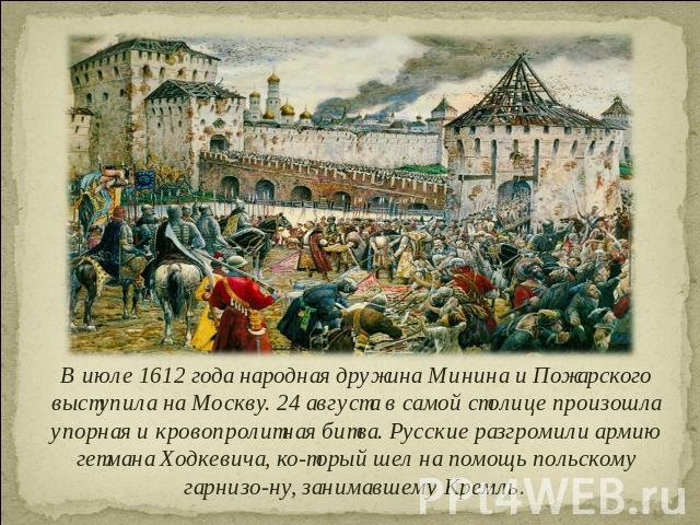 В июле 1612 года народная дружина Минина и Пожарского выступила на Москву. 24 августа в самой столице произошла упорная и кровопролитная битва. Русские разгромили армию гетмана Ходкевича, который шел на помощь польскому гарнизону, занимавшему Кремль.