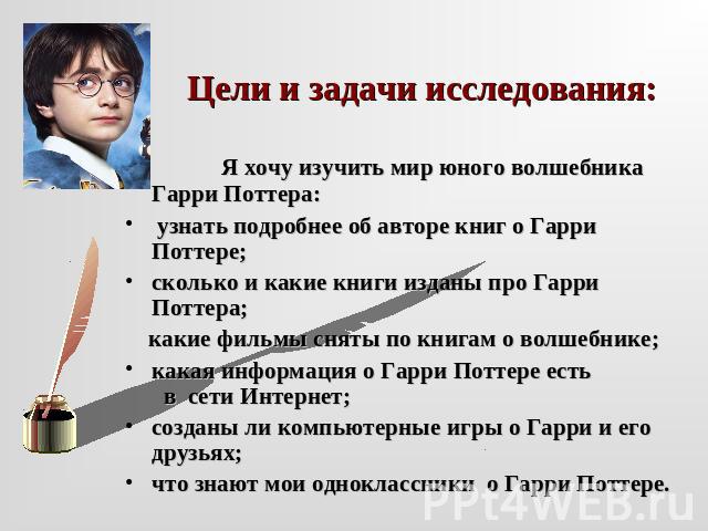 Цели и задачи исследования: Я хочу изучить мир юного волшебника Гарри Поттера: узнать подробнее об авторе книг о Гарри Поттере;сколько и какие книги изданы про Гарри Поттера; какие фильмы сняты по книгам о волшебнике; какая информация о Гарри Поттер…