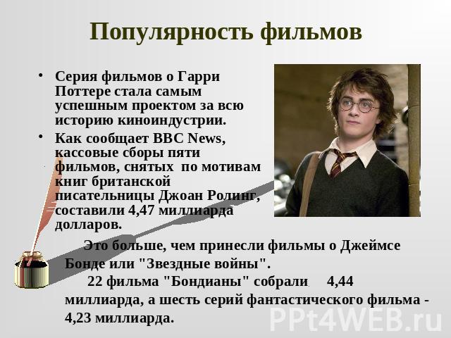 Популярность фильмов Серия фильмов о Гарри Поттере стала самым успешным проектом за всю историю киноиндустрии. Как сообщает BBC News, кассовые сборы пяти фильмов, снятых по мотивам книг британской писательницы Джоан Ролинг, составили 4,47 миллиарда …