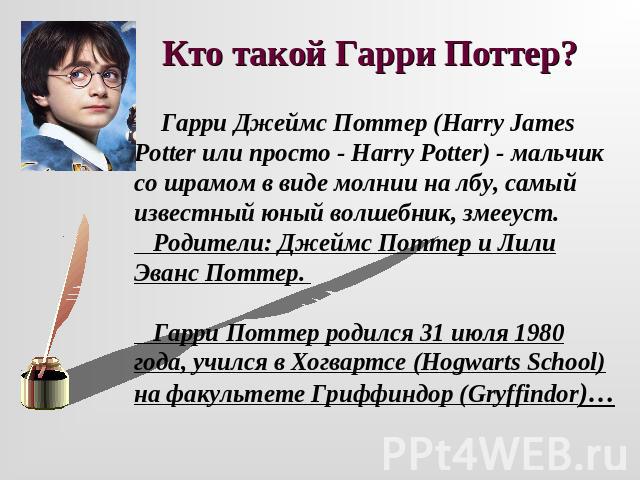 Кто такой Гарри Поттер? Гарри Джеймс Поттер (Harry James Potter или просто - Harry Potter) - мальчик со шрамом в виде молнии на лбу, самый известный юный волшебник, змееуст. Родители: Джеймс Поттер и Лили Эванс Поттер. Гарри Поттер родился 31 июля 1…