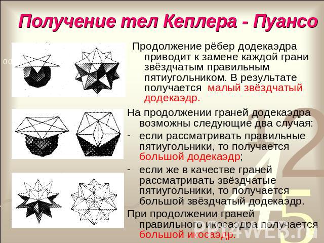 Получение тел Кеплера - Пуансо Продолжение рёбер додекаэдра приводит к замене каждой грани звёздчатым правильным пятиугольником. В результате получается малый звёздчатый додекаэдр.На продолжении граней додекаэдра возможны следующие два случая:если р…