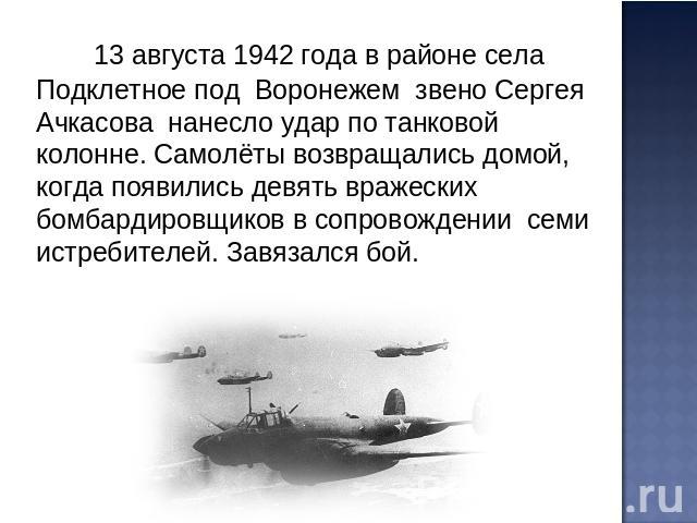 13 августа 1942 года в районе села Подклетное под Воронежем звено Сергея Ачкасова нанесло удар по танковой колонне. Самолёты возвращались домой, когда появились девять вражеских бомбардировщиков в сопровождении семи истребителей. Завязался бой.