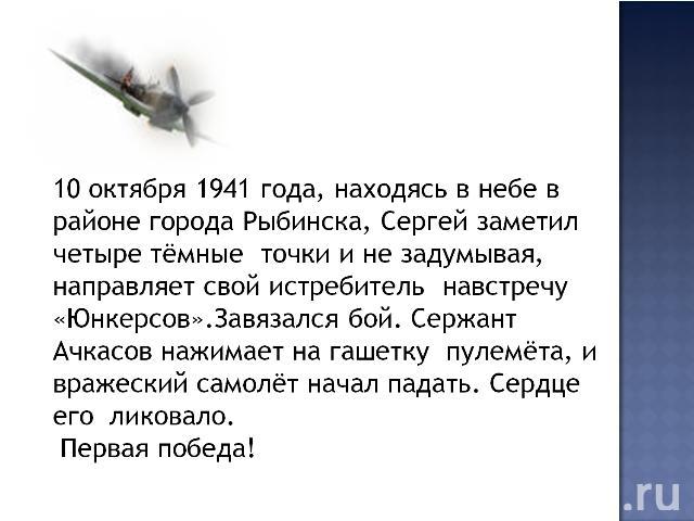 10 октября 1941 года, находясь в небе в районе города Рыбинска, Сергей заметил четыре тёмные точки и не задумывая, направляет свой истребитель навстречу «Юнкерсов».Завязался бой. Сержант Ачкасов нажимает на гашетку пулемёта, и вражеский самолёт нача…