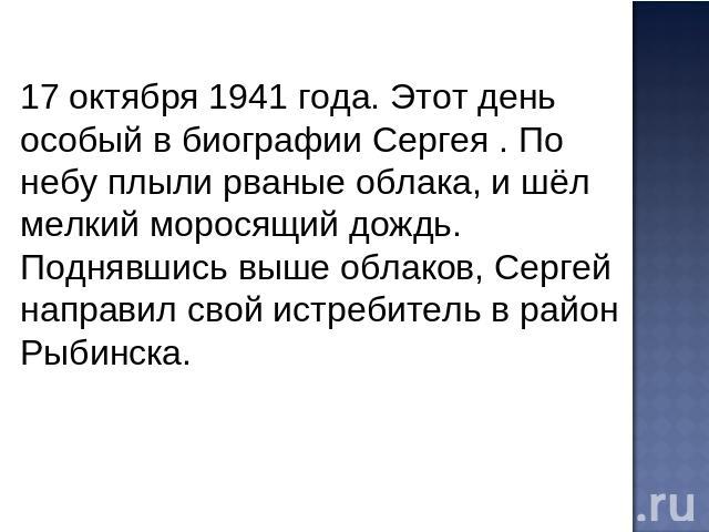 17 октября 1941 года. Этот день особый в биографии Сергея . По небу плыли рваные облака, и шёл мелкий моросящий дождь. Поднявшись выше облаков, Сергей направил свой истребитель в район Рыбинска.