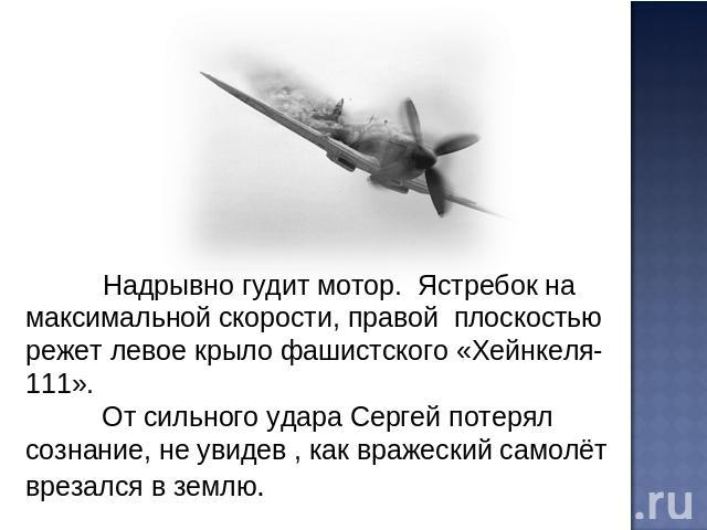 Надрывно гудит мотор. Ястребок на максимальной скорости, правой плоскостью режет левое крыло фашистского «Хейнкеля-111». От сильного удара Сергей потерял сознание, не увидев , как вражеский самолёт врезался в землю.