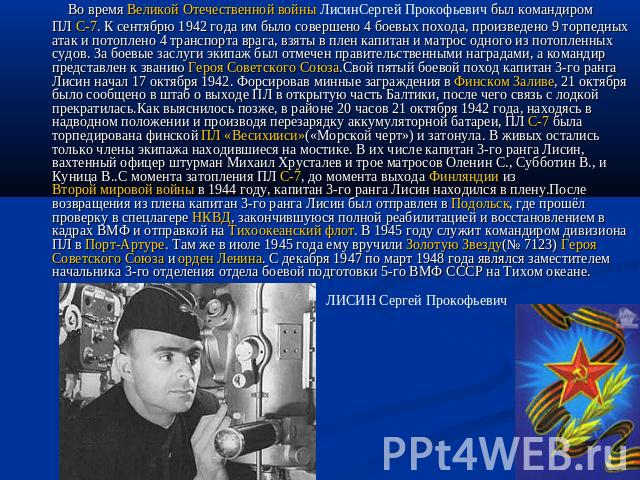 Во время Великой Отечественной войны ЛисинСергей Прокофьевич был командиром ПЛ С-7. К сентябрю 1942 года им было совершено 4 боевых похода, произведено 9 торпедных атак и потоплено 4 транспорта врага, взяты в плен капитан и матрос одного из потоплен…